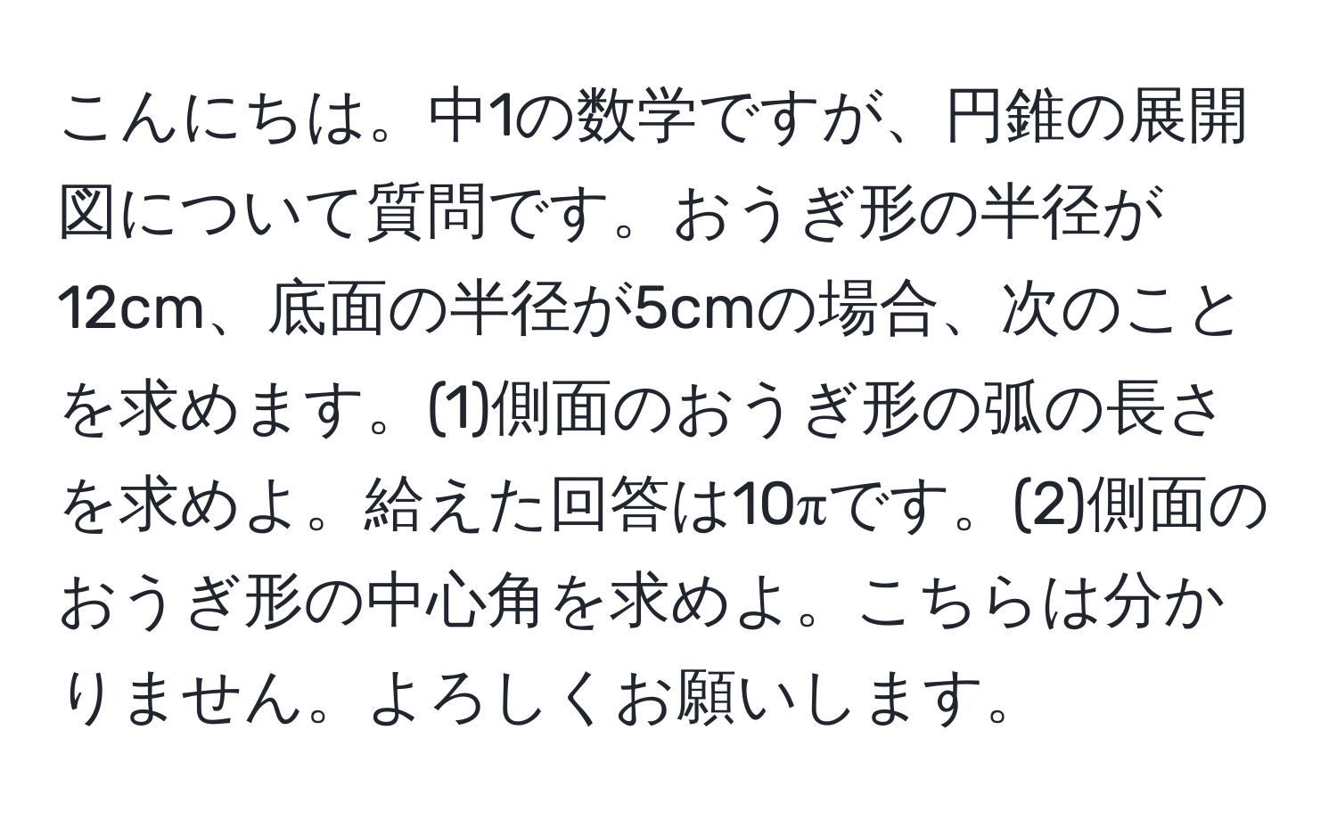 こんにちは。中1の数学ですが、円錐の展開図について質問です。おうぎ形の半径が12cm、底面の半径が5cmの場合、次のことを求めます。(1)側面のおうぎ形の弧の長さを求めよ。給えた回答は10πです。(2)側面のおうぎ形の中心角を求めよ。こちらは分かりません。よろしくお願いします。