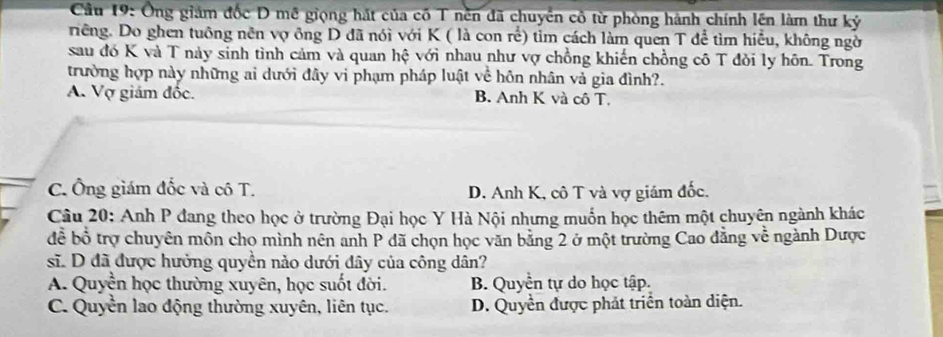 Cầu 19: Ông giám đốc D mề giọng hát của cố T nền đã chuyển cô từ phòng hành chính lên làm thư kỷ
riêng. Do ghen tuông nên vợ ông D đã nói với K ( là con rể) tỉm cách làm quen T để tìm hiểu, không ngờ
sau đó K và T này sinh tình cảm và quan hệ với nhau như vợ chồng khiến chồng cô T đỏi ly hôn. Trong
trường hợp này những ai dưới đây vi phạm pháp luật về hôn nhân vả gia đình?.
A. Vợ giám đốc. B. Anh K và cô T.
C. Ông giám đốc và cô T. D. Anh K, cô T và vợ giám đốc.
Câu 20: Anh P đang theo học ở trường Đại học Y Hà Nội nhưng muốn học thêm một chuyên ngành khác
để bổ trợ chuyên môn cho mình nên anh P đã chọn học văn bằng 2 ở một trường Cao đẳng về ngành Dược
sĩ. D đã được hưởng quyền nào dưới đây của công dân?
A. Quyền học thường xuyên, học suốt đời. B. Quyền tự do học tập.
C. Quyền lao động thường xuyên, liên tục. D. Quyền được phát triển toàn diện.