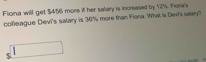 Fiona will get $456 more if her salary is increased by 12%. Fiona's 
colleague Devi's salary is 36% more than Fiona. What is Devi's salary?
$□
Bar Model Ar