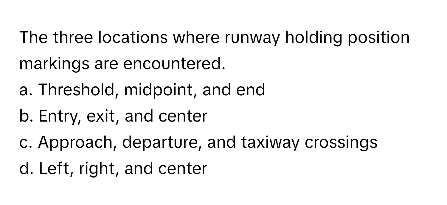 The three locations where runway holding position markings are encountered.

a. Threshold, midpoint, and end
b. Entry, exit, and center
c. Approach, departure, and taxiway crossings
d. Left, right, and center