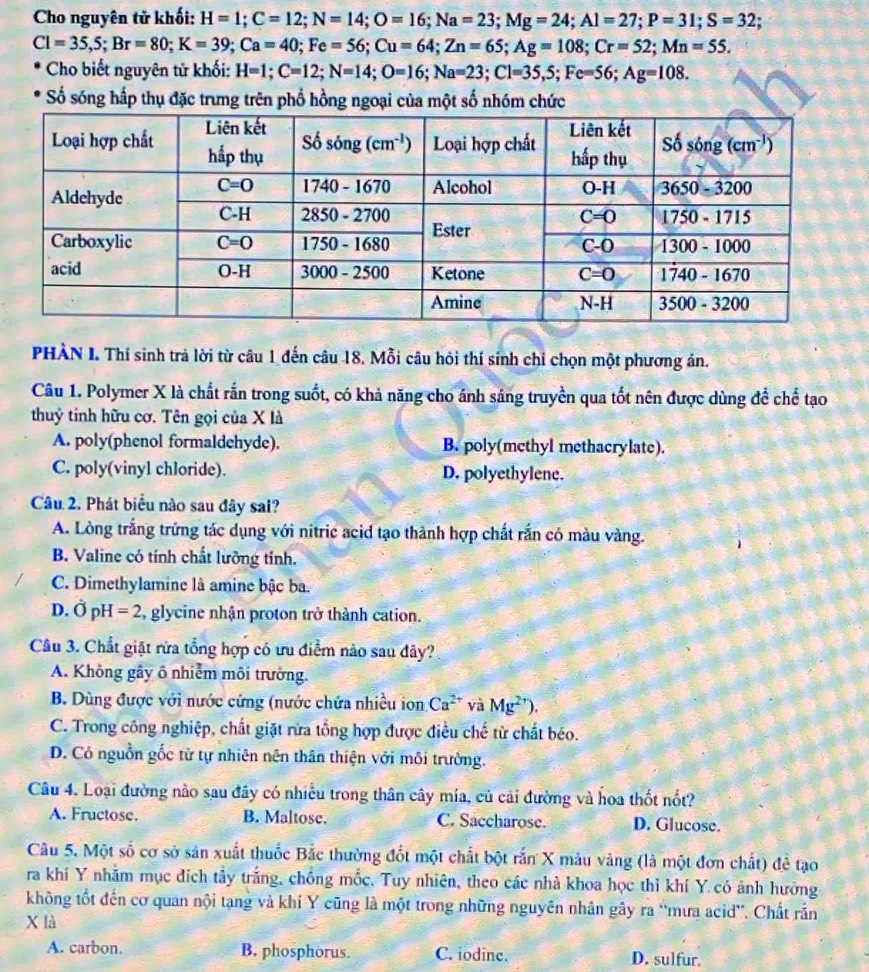 Cho nguyên tử khối: H=1;C=12;N=14;O=16;Na=23;Mg=24;Al=27;P=31;S=32;
CI=35,5;Br=80;K=39;Ca=40;Fe=56;Cu=64;Zn=65;Ag=108;Cr=52;Mn=55.
Cho biết nguyên tử khối: H=1;C=12;N=14;O=16;Na=23;C1=35,5;Fe=56;Ag=108.
* Số sóng hấp thụ đặc trưng trên phố hồng ngoại của một số nhóm chức
PHÀN I. Thí sinh trả lời từ câu 1 đến câu 18. Mỗi câu hồi thí sinh chỉ chọn một phương án.
Câu 1. Polymer X là chất rắn trong suốt, có khả năng cho ánh sáng truyền qua tốt nên được dùng để chế tạo
thuỷ tinh hữu cơ. Tên gọi của X là
A. poly(phenol formaldehyde). B. poly(methyl methacrylate).
C. poly(vinyl chloride). D. polyethylene.
Câu 2. Phát biểu nào sau đây sai?
A. Lòng trắng trứng tác dụng với nitric acid tạo thành hợp chất rắn có màu vàng.
B. Valine có tính chất lưỡng tỉnh.
C. Dimethylamine là amine bậc ba.
D. Ở pl I=2 2 glycine nhận proton trở thành cation.
Câu 3. Chất giặt rừa tổng hợp có ưu điểm nào sau đây?
A. Không gây ô nhiễm môi trường.
B. Dùng được với nước cứng (nước chứa nhiều ion Ca^(2+) và Mg^(2+)).
C. Trong công nghiệp, chất giặt rừa tổng hợp được điều chế từ chất béo.
D. Cỏ nguồn gốc từ tự nhiên nên thân thiện với môi trường.
Câu 4. Loại đường nào sau đây có nhiều trong thân cây mía, củ cải đường và hoa thốt nổt?
A. Fructose. B. Maltose. C. Saccharose. D. Glucose.
Câu 5. Một số cơ sở sản xuất thuốc Bắc thường đốt một chất bột rắn X mâu vàng (là một đơn chất) để tạo
ra khí Y nhằm mục đích tây trắng, chồng mốc. Tuy nhiên, theo các nhà khoa học thì khí Y có ảnh hưởng
không tốt đến cơ quan nội tạng và khí Y cũng là một trong những nguyên nhân gây ra “mưa acid”. Chất rắn
X là
A. carbon. B. phosphorus. C. iodine. D. sulfur.