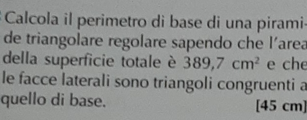 Calcola il perimetro di base di una pirami- 
de triangolare regolare sapendo che l'area 
della superficie totale è 389,7cm^2 e che 
le facce laterali sono triangoli congruenti a 
quello di base. 
[ 45 cm ]