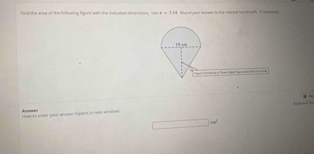 Find the area of the following figure with the indicated dimensions. Use π =3.14. Round your answer to the nearest hundredth, if necessary 
by a Three-Sided Figure and ittait of a Crncle 
Ken 
How to enter your answer (opens in new window) Keyboard She 
Answer
□ cm^2