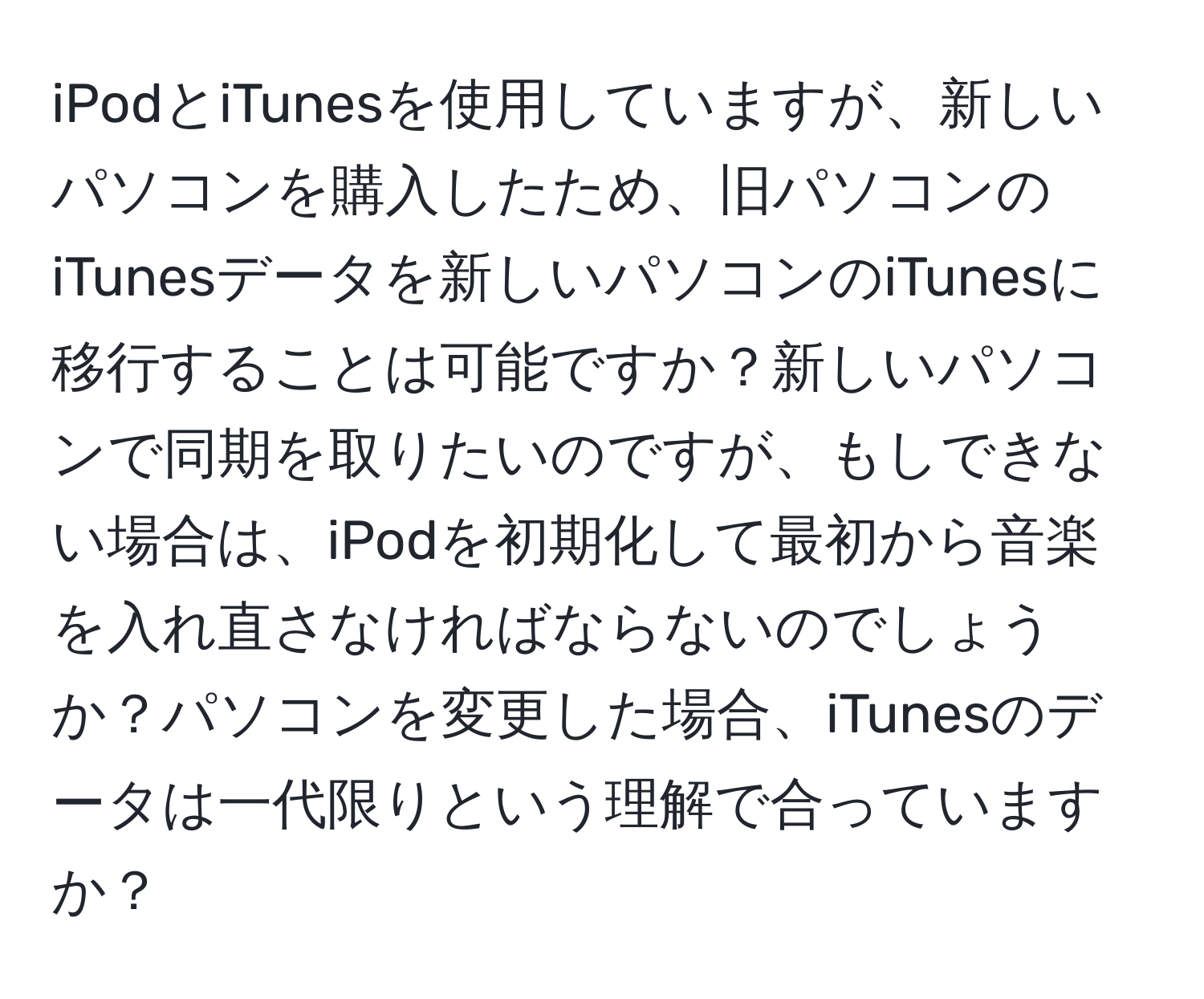 iPodとiTunesを使用していますが、新しいパソコンを購入したため、旧パソコンのiTunesデータを新しいパソコンのiTunesに移行することは可能ですか？新しいパソコンで同期を取りたいのですが、もしできない場合は、iPodを初期化して最初から音楽を入れ直さなければならないのでしょうか？パソコンを変更した場合、iTunesのデータは一代限りという理解で合っていますか？