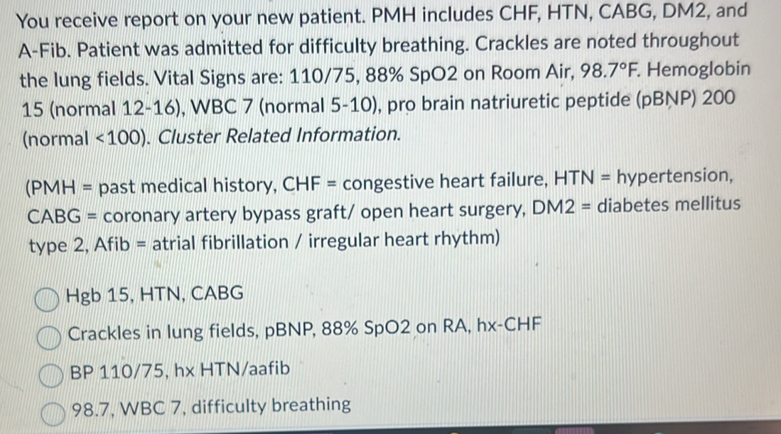 You receive report on your new patient. PMH includes CHF, HTN, CABG, DM2, and 
A-Fib. Patient was admitted for difficulty breathing. Crackles are noted throughout 
the lung fields. Vital Signs are: 110/75, 88% SpO2 on Room Air, 98.7°F Hemoglobin 
15 (normal 12-16), WBC 7 (normal 5-10), pro brain natriuretic peptide (pBNP) 200 
(normal <100). Cluster Related Information. 
(PMH = past medical history, CHF= congestive heart failure, HTN= hypertension, 
CABG = coronary artery bypass graft/ open heart surgery, . DM2= diabetes mellitus 
type 2, Afib = atrial fibrillation / irregular heart rhythm) 
Hgb 15, HTN, CABG 
Crackles in lung fields, pBNP, 88% SpO2 on RA, hx-CHF 
BP 110/75, hx HTN/aafib
98.7, WBC 7, difficulty breathing