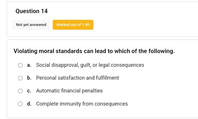 Not yet answered Marked out of 1.00
Violating moral standards can lead to which of the following.
a. Social disapproval, guilt, or legal consequences
b. Personal satisfaction and fulfillment
c. Automatic financial penalties
d. Complete immunity from consequences