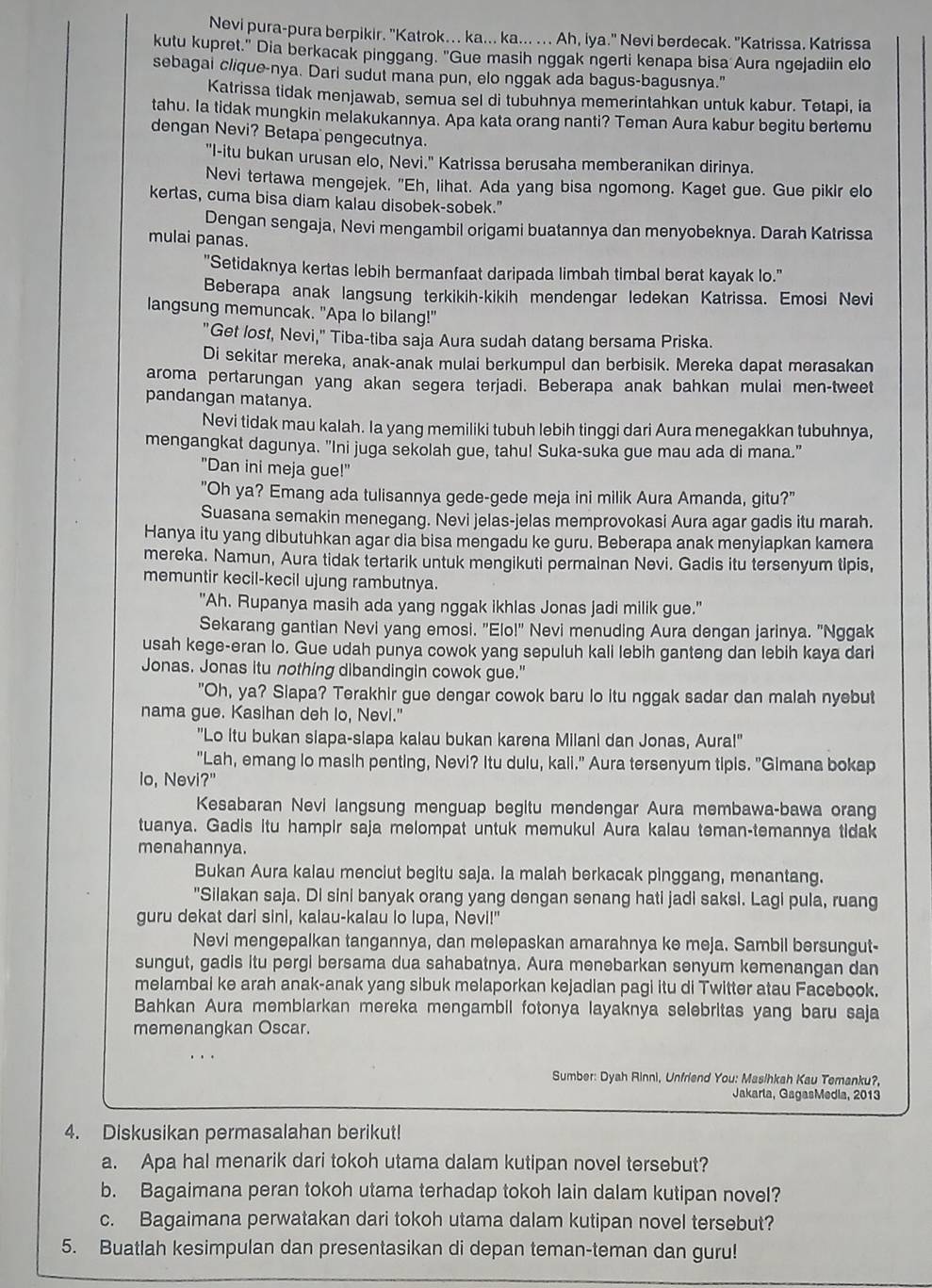 Nevi pura-pura berpikir. 'Katrok... ka... ka... ... Ah, iya." Nevi berdecak. "Katrissa. Katrissa
kutu kupret." Dia berkacak pinggang. "Gue masih nggak ngerti kenapa bisa Aura ngejadiin elo
sebagai clique-nya. Dari sudut mana pun, elo nggak ada bagus-bagusnya."
Katrissa tidak menjawab, semua sel di tubuhnya memerintahkan untuk kabur. Tetapi, ia
tahu. Ia tidak mungkin melakukannya. Apa kata orang nanti? Teman Aura kabur begitu bertemu
dengan Nevi? Betapa pengecutnya.
"I-itu bukan urusan elo, Nevi." Katrissa berusaha memberanikan dirinya.
Nevi tertawa mengejek. "Eh, lihat. Ada yang bisa ngomong. Kaget gue. Gue pikir elo
kertas, cuma bisa diam kalau disobek-sobek."
Dengan sengaja, Nevi mengambil origami buatannya dan menyobeknya. Darah Katrissa
mulai panas.
"Setidaknya kertas lebih bermanfaat daripada limbah timbal berat kayak lo."
Beberapa anak langsung terkikih-kikih mendengar ledekan Katrissa. Emosi Nevi
langsung memuncak. "Apa lo bilang!"
"Get lost, Nevi," Tiba-tiba saja Aura sudah datang bersama Priska.
Di sekitar mereka, anak-anak mulai berkumpul dan berbisik. Mereka dapat merasakan
aroma pertarungan yang akan segera terjadi. Beberapa anak bahkan mulai men-tweet
pandangan matanya.
Nevi tidak mau kalah. la yang memiliki tubuh lebih tinggi dari Aura menegakkan tubuhnya,
mengangkat dagunya. "Ini juga sekolah gue, tahu! Suka-suka gue mau ada di mana."
"Dan ini meja gue!"
"Oh ya? Emang ada tulisannya gede-gede meja ini milik Aura Amanda, gitu?"
Suasana semakin menegang. Nevi jelas-jelas memprovokasi Aura agar gadis itu marah.
Hanya itu yang dibutuhkan agar dia bisa mengadu ke guru. Beberapa anak menyiapkan kamera
mereka. Namun, Aura tidak tertarik untuk mengikuti permainan Nevi. Gadis itu tersenyum tipis,
memuntir kecil-kecil ujung rambutnya.
"Ah. Rupanya masih ada yang nggak ikhlas Jonas jadi milik gue."
Sekarang gantian Nevi yang emosi. "Elo!" Nevi menuding Aura dengan jarinya. "Nggak
usah kege-eran lo. Gue udah punya cowok yang sepuluh kali lebih ganteng dan lebih kaya dari
Jonas. Jonas itu nothing dibandingin cowok gue."
"Oh, ya? Slapa? Terakhir gue dengar cowok baru lo itu nggak sadar dan malah nyebut
nama gue. Kasihan deh lo, Nevi."
"Lo itu bukan slapa-slapa kalau bukan karena Milani dan Jonas, Aura!"
"Lah, emang lo masih penting, Nevi? Itu dulu, kali." Aura tersenyum tipis. "Gimana bokap
lo, Nevi?"
Kesabaran Nevi langsung menguap begitu mendengar Aura membawa-bawa orang
tuanya. Gadis itu hampir saja melompat untuk memukul Aura kalau teman-temannya tidak
menahannya.
Bukan Aura kalau menciut begitu saja. la malah berkacak pinggang, menantang.
"Silakan saja. Di sini banyak orang yang dengan senang hati jadi saksi. Lagi pula, ruang
guru dekat dari sini, kalau-kalau lo lupa, Nevi!"
Nevi mengepalkan tangannya, dan melepaskan amarahnya ke meja. Sambil bersungut-
sungut, gadis itu pergi bersama dua sahabatnya. Aura menebarkan senyum kemenangan dan
melambai ke arah anak-anak yang sibuk melaporkan kejadian pagi itu di Twitter atau Facebook.
Bahkan Aura membiarkan mereka mengambil fotonya layaknya selebritas yang baru saja
memenangkan Oscar.
Sumber: Dyah Rinni, Unfriend You: Masihkah Kau Temanku?,
Jakarla, GagasMedia, 2013
4. Diskusikan permasalahan berikut!
a. Apa hal menarik dari tokoh utama dalam kutipan novel tersebut?
b. Bagaimana peran tokoh utama terhadap tokoh lain dalam kutipan novel?
c. Bagaimana perwatakan dari tokoh utama dalam kutipan novel tersebut?
5. Buatlah kesimpulan dan presentasikan di depan teman-teman dan guru!