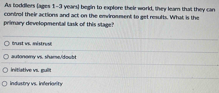 As toddlers (ages 1-3 years) begin to explore their world, they learn that they can
control their actions and act on the environment to get results. What is the
primary developmental task of this stage?
trust vs. mistrust
autonomy vs. shame/doubt
initiative vs. guilt
industry vs. inferiority