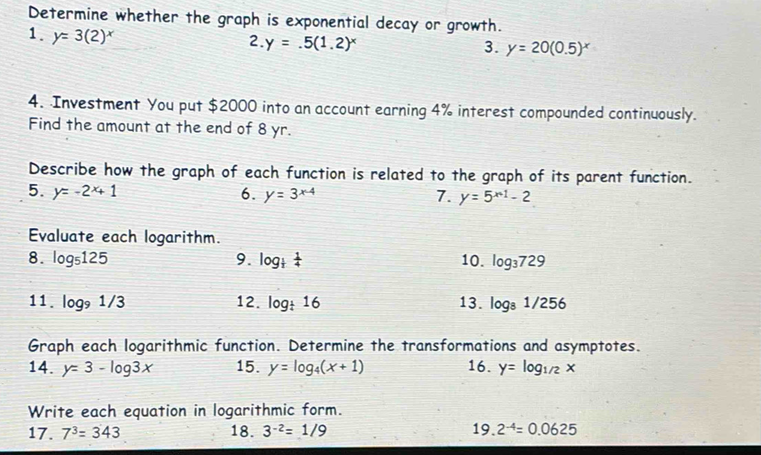 Determine whether the graph is exponential decay or growth. 
1. y=3(2) r 2. y=.5(1.2)^x
3. y=20(0.5)^x
4. Investment You put $2000 into an account earning 4% interest compounded continuously. 
Find the amount at the end of 8 yr. 
Describe how the graph of each function is related to the graph of its parent function. 
5. y=-2^x+1 6. y=3^(x-4) 7. y=5^(x+1)-2
Evaluate each logarithm. 
8. log _5125 9. log _ 1/2  1/4  10. log _3729
11. log _91/3 12. log _ 1/4 16 13. log _81/256
Graph each logarithmic function. Determine the transformations and asymptotes. 
14. y=3-log 3x 15. y=log _4(x+1) 16. y=log _1/2x
Write each equation in logarithmic form. 
17. 7^3=343 18. 3^(-2)=1/9 19. 2^(-4)=0.0625