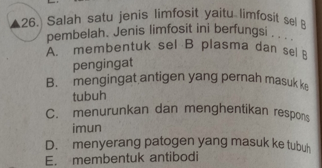 Salah satu jenis limfosit yaitu limfosit sel B
pembelah. Jenis limfosit ini berfungsi . . . .
A. membentuk sel B plasma dan sel B
pengingat
B. mengingat antigen yang pernah masuk ke
tubuh
C. menurunkan dan menghentikan respons
imun
D. menyerang patogen yang masuk ke tubuh
E. membentuk antibodi