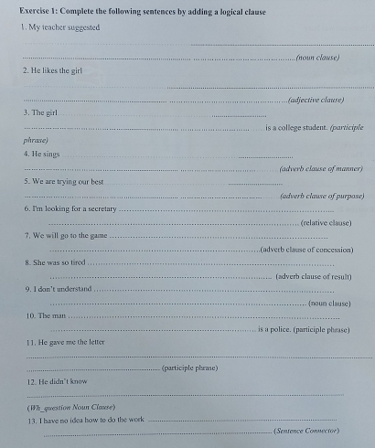 Complete the following sentences by adding a logical clause 
1. My teacher suggested 
_ 
_(noun clause) 
2. He likes the girl 
_ 
_(adjective clause) 
3. The girl_ 
_is a college student. (participle 
phrase) 
4. He sings_ 
_(adverb clause of manner) 
5. We are trying our best_ 
_(adverb clause of purpose) 
6. I'm leoking for a secretary_ 
_(relative clause) 
7. We will go to the game_ 
_(adverb clause of concession) 
8. She was so tired_ 
_(adverb clause of result) 
9. I don't understand_ 
_(noun clause) 
10. The man_ 
_is a police. (participle phrase) 
1 1. He gave me the letter 
_ 
_(participle phrase) 
12. He didn't know 
_ 
(Wh_question Noun Clause) 
13. I have no idea how to do the work 
_ 
_(Sentence Connector)