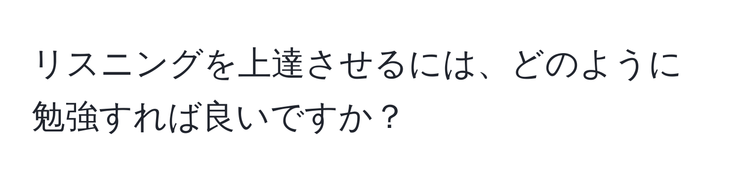 リスニングを上達させるには、どのように勉強すれば良いですか？