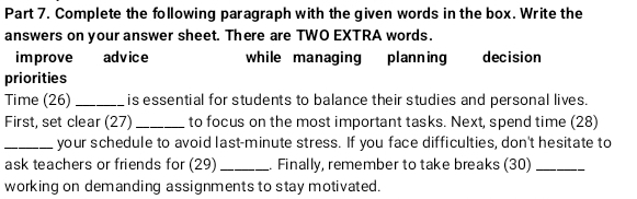 Complete the following paragraph with the given words in the box. Write the 
answers on your answer sheet. There are TWO EXTRA words. 
improve advice while managing planning decision 
priorities 
Time (26) _is essential for students to balance their studies and personal lives. 
First, set clear (27) _to focus on the most important tasks. Next, spend time (28) 
_your schedule to avoid last-minute stress. If you face difficulties, don't hesitate to 
ask teachers or friends for (29) _. Finally, remember to take breaks (30)_ 
working on demanding assignments to stay motivated.