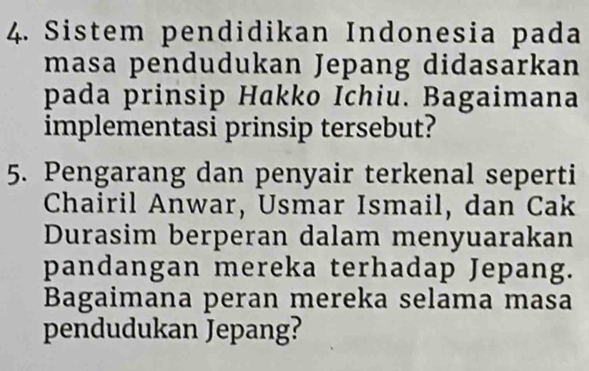 Sistem pendidikan Indonesia pada 
masa pendudukan Jepang didasarkan 
pada prinsip Hakko Ichiu. Bagaimana 
implementasi prinsip tersebut? 
5. Pengarang dan penyair terkenal seperti 
Chairil Anwar, Usmar Ismail, dan Cak 
Durasim berperan dalam menyuarakan 
pandangan mereka terhadap Jepang. 
Bagaimana peran mereka selama masa 
pendudukan Jepang?