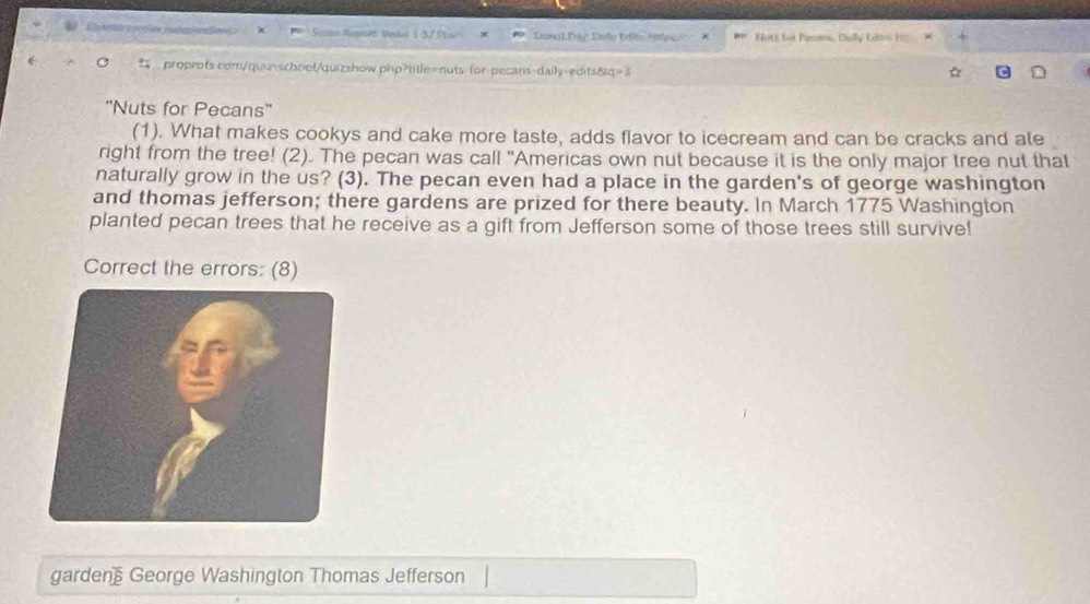 Souno Regsét: Verlad 1 3/ Ponc Dana LĐây' Delly Erlt: Hrg Nots for Pames, Dally Calw h 
proprofs.com/quz-school/quizshow.php?otle=nuts-for-pecans-daily-edits&q=3 
''Nuts for Pecans'' 
(1). What makes cookys and cake more taste, adds flavor to icecream and can be cracks and ale 
right from the tree! (2). The pecan was call "Americas own nut because it is the only major tree nut that 
naturally grow in the us? (3). The pecan even had a place in the garden's of george washington 
and thomas jefferson; there gardens are prized for there beauty. In March 1775 Washington 
planted pecan trees that he receive as a gift from Jefferson some of those trees still survive! 
Correct the errors: (8) 
garden George Washington Thomas Jefferson
