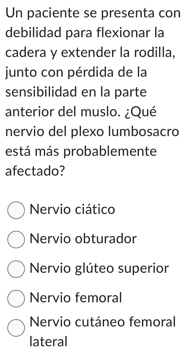 Un paciente se presenta con
debilidad para flexionar la
cadera y extender la rodilla,
junto con pérdida de la
sensibilidad en la parte
anterior del muslo. ¿Qué
nervio del plexo lumbosacro
está más probablemente
afectado?
Nervio ciático
Nervio obturador
Nervio glúteo superior
Nervio femoral
Nervio cutáneo femoral
lateral