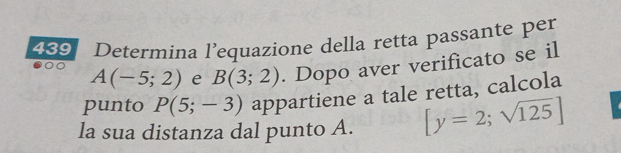 239 Determina l’equazione della retta passante per
A(-5;2) e B(3;2). Dopo aver verificato se il 
punto P(5;-3) appartiene a tale retta, calcola 
la sua distanza dal punto A.
[y=2;sqrt(125)]