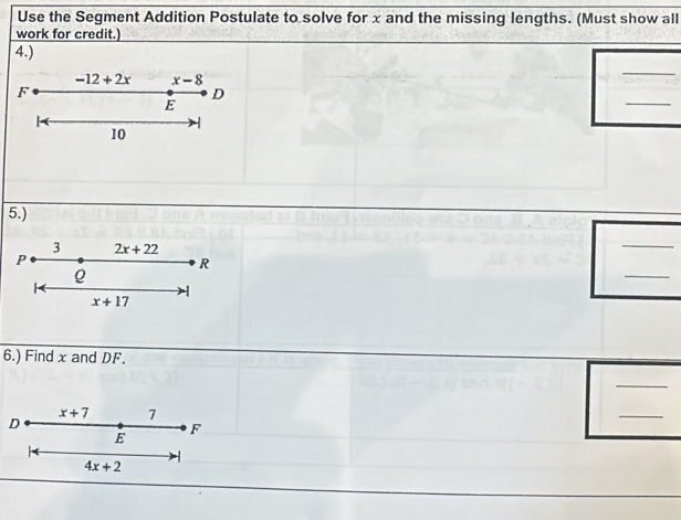 Use the Segment Addition Postulate to solve for x and the missing lengths. (Must show all 
work for credit.) 
4.)
-12+2x x-8
_
F
D 
E 
_ 
10 
5.) 
3 2x+22
_ 
_
P
R
Q
x+17
6.) Find x and DF. 
_ 
D
x+7 7
_
E
F
4x+2 1