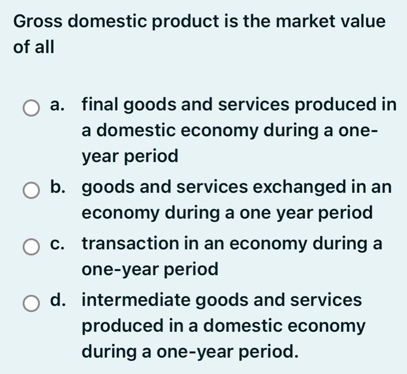 Gross domestic product is the market value
of all
a. final goods and services produced in
a domestic economy during a one-
year period
b. goods and services exchanged in an
economy during a one year period
c. transaction in an economy during a
one-year period
d. intermediate goods and services
produced in a domestic economy
during a one-year period.