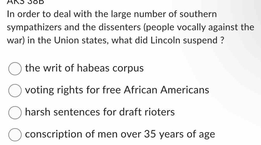 AKS 38B
In order to deal with the large number of southern
sympathizers and the dissenters (people vocally against the
war) in the Union states, what did Lincoln suspend ?
the writ of habeas corpus
voting rights for free African Americans
harsh sentences for draft rioters
conscription of men over 35 years of age