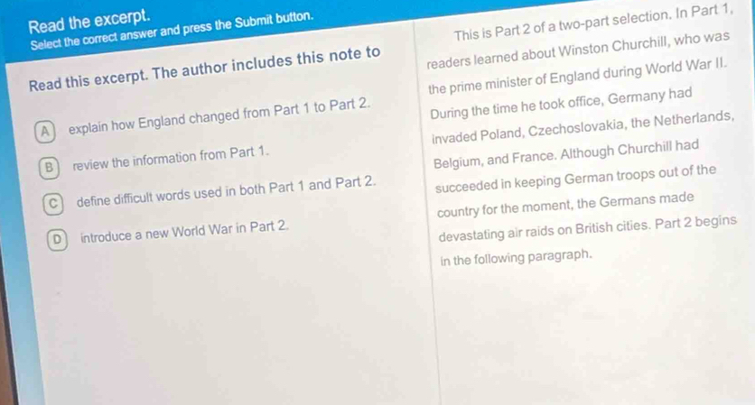 Read the excerpt.
Select the correct answer and press the Submit button.
Read this excerpt. The author includes this note to This is Part 2 of a two-part selection. In Part 1,
readers learned about Winston Churchill, who was
A explain how England changed from Part 1 to Part 2. the prime minister of England during World War II.
During the time he took office, Germany had
B review the information from Part 1. invaded Poland, Czechoslovakia, the Netherlands,
Belgium, and France. Although Churchill had
C define difficult words used in both Part 1 and Part 2. succeeded in keeping German troops out of the
D introduce a new World War in Part 2. country for the moment, the Germans made
devastating air raids on British cities. Part 2 begins
in the following paragraph.