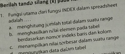 Berilah tanda silang (x) paua n
1. Fungsi utama cari fungsi INDEX dalam spreadsheet
adalah ..
a. menghitung jumlah total dalam suatu range
b. menghasilkan nilai elemen pada tabel
berdasarkan nomór indeks baris dan kolom
c. menampilkan nilai terbesar dalam suatu range
de mengürütkan data daïam tabel