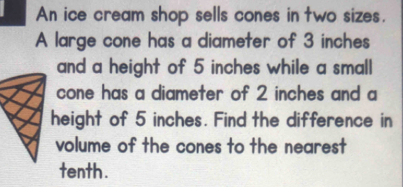 An ice cream shop sells cones in two sizes. 
A large cone has a diameter of 3 inches
and a height of 5 inches while a small 
cone has a diameter of 2 inches and a 
height of 5 inches. Find the difference in 
volume of the cones to the nearest 
tenth.