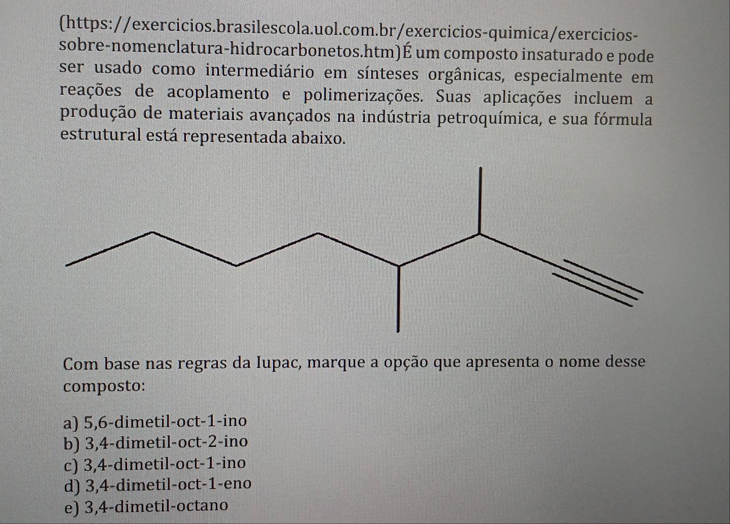 (https://exercicios.brasilescola.uol.com.br/exercicios-quimica/exercicios-
sobre-nomenclatura-hidrocarbonetos.htm)É um composto insaturado e pode
ser usado como intermediário em sínteses orgânicas, especialmente em
reações de acoplamento e polimerizações. Suas aplicações incluem a
produção de materiais avançados na indústria petroquímica, e sua fórmula
estrutural está representada abaixo.
Com base nas regras da Iupac, marque a opção que apresenta o nome desse
composto:
a) 5, 6 -dimetil-oct -1 -ino
b) 3, 4 -dimetil-oct -2 -ino
c) 3, 4 -dimetil-oct -1 -ino
d) 3, 4 -dimetil-oct -1 -eno
e) 3, 4 -dimetil-octano