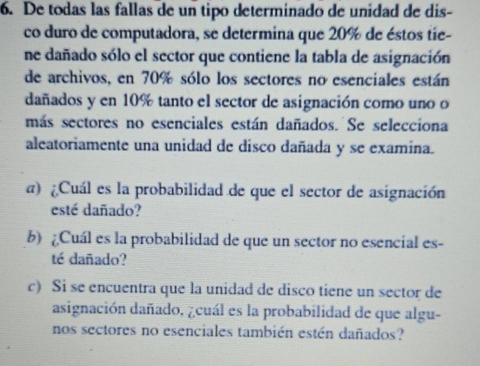 De todas las fallas de un tipo determinado de unidad de dis- 
co duro de computadora, se determina que 20% de éstos tie- 
ne dañado sólo el sector que contiene la tabla de asignación 
de archivos, en 70% sólo los sectores no esenciales están 
dañados y en 10% tanto el sector de asignación como uno o 
más sectores no esenciales están dañados. Se selecciona 
aleatoriamente una unidad de disco dañada y se examina. 
a) Cuál es la probabilidad de que el sector de asignación 
esté dañado? 
b) ¿Cuál es la probabilidad de que un sector no esencial es- 
té dañado? 
c) Si se encuentra que lā unidad de disco tiene un sector de 
asignación dañado. ¿cuál es la probabilidad de que algu- 
nos sectores no esenciales también estén dañados?