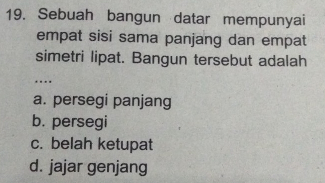 Sebuah bangun datar mempunyai
empat sisi sama panjang dan empat
simetri lipat. Bangun tersebut adalah
..
a. persegi panjang
b. persegi
c. belah ketupat
d. jajar genjang