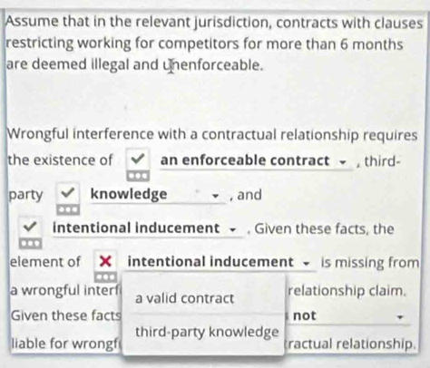 Assume that in the relevant jurisdiction, contracts with clauses 
restricting working for competitors for more than 6 months
are deemed illegal and unenforceable. 
Wrongful interference with a contractual relationship requires 
the existence of an enforceable contract third- 
party knowledge , and 
intentional inducement . Given these facts, the 
.. 
element of intentional inducement is missing from 
a wrongful interf a valid contract relationship claim. 
Given these facts not 
liable for wrongf third-party knowledge 
tractual relationship.