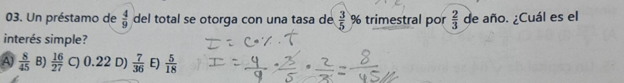 Un préstamo de  4/9  del total se otorga con una tasa de  3/5  % trimestral por  2/3  de año. ¿Cuál es el
interés simple?
A)  8/45  B)  16/27  C) 0.22 D)  7/36  E)  5/18 