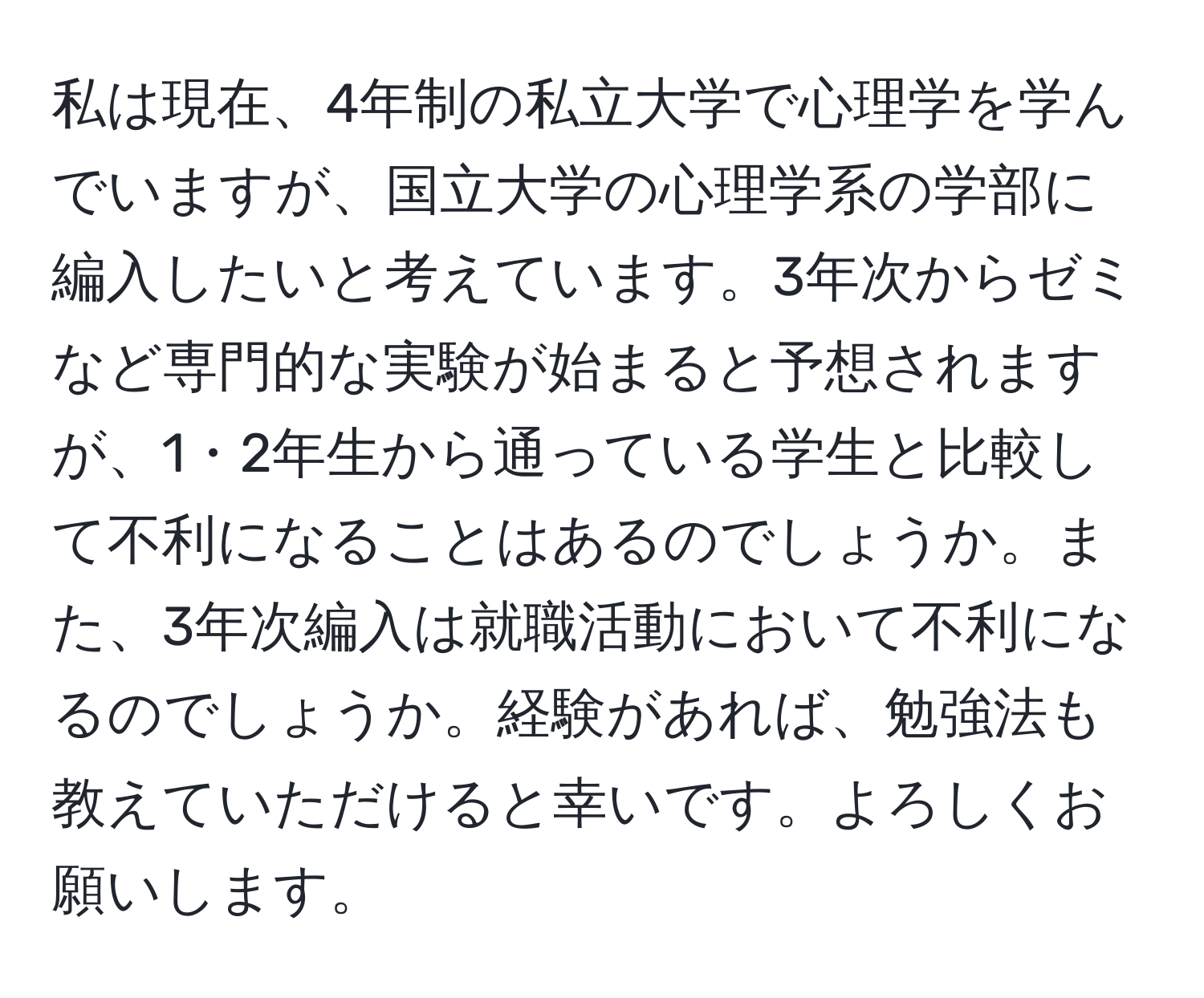 私は現在、4年制の私立大学で心理学を学んでいますが、国立大学の心理学系の学部に編入したいと考えています。3年次からゼミなど専門的な実験が始まると予想されますが、1・2年生から通っている学生と比較して不利になることはあるのでしょうか。また、3年次編入は就職活動において不利になるのでしょうか。経験があれば、勉強法も教えていただけると幸いです。よろしくお願いします。