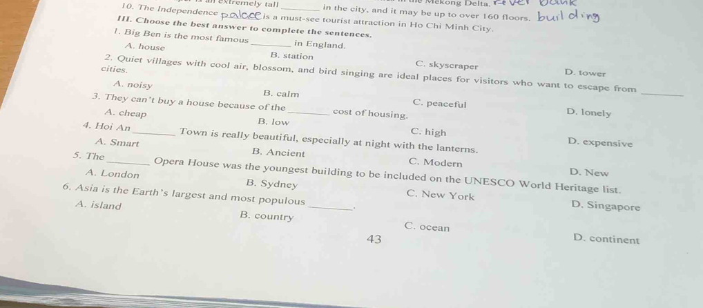 Meköng Delta.
ex treme l y ta l in the city, and it may be up to over 160 floors.
10. The Independence _is a must-see tourist attraction in Ho Chi Minh City.
III. Choose the best answer to complete the sentences.
1. Big Ben is the most famous _in England.
A. house B. station C. skyscraper
cities.
D. tower
_
2. Quiet villages with cool air, blossom, and bird singing are ideal places for visitors who want to escape from
A. noisy B. calm C. peaceful
3. They can't buy a house because of the _cost of housing.
D. lonely
A. cheap B. low C. high
4. Hoi An_ Town is really beautiful, especially at night with the lanterns.
D. expensive
A. Smart B. Ancient C. Modern
D. New
5. The_ Opera House was the youngest building to be included on the UNESCO World Heritage list.
A. London B. Sydney C. New York
6. Asia is the Earth’s largest and most populous
D. Singapore
A. island B. country _C. ocean
43
D. continent