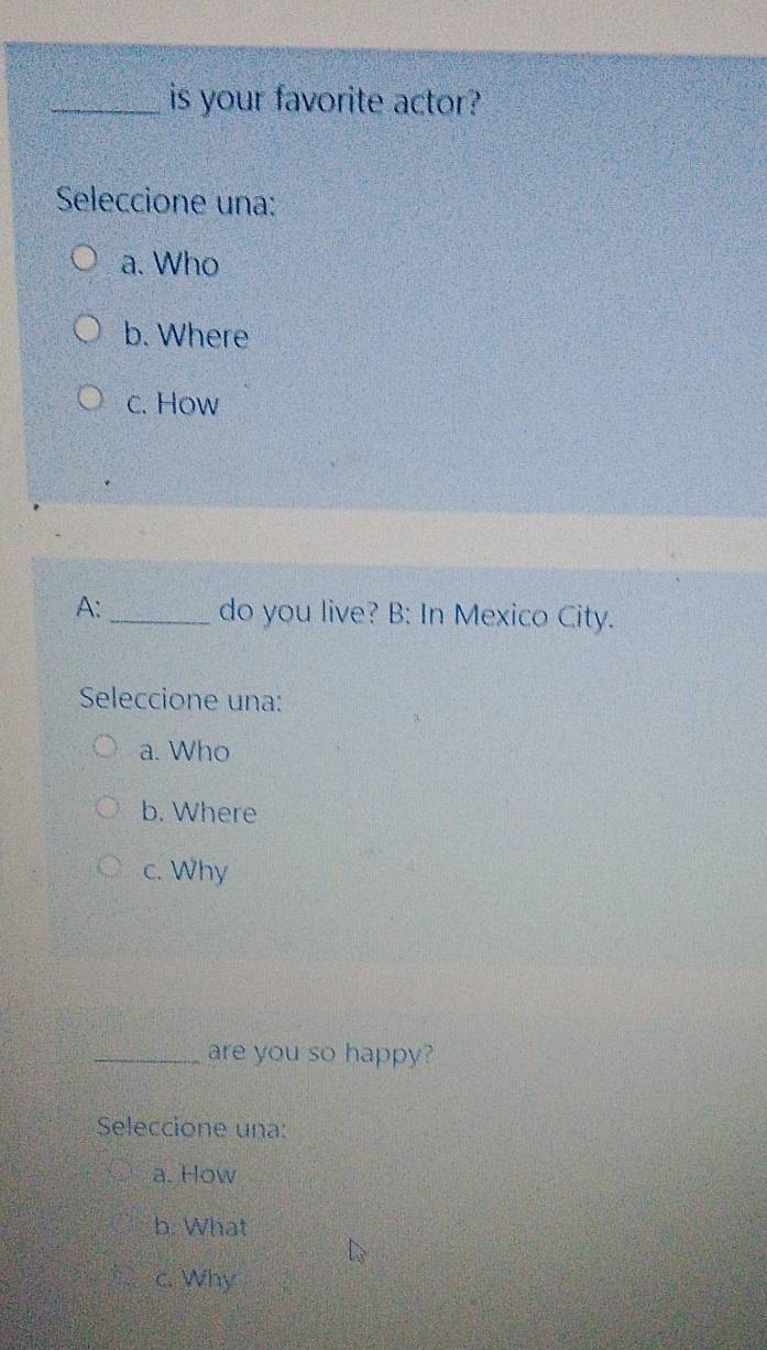 is your favorite actor?
Seleccione una:
a. Who
b. Where
c. How
A: _do you live? B: In Mexico City.
Seleccione una:
a. Who
b. Where
c. Why
_are you so happy?
Seleccione una:
a. How
b. What
c. Why