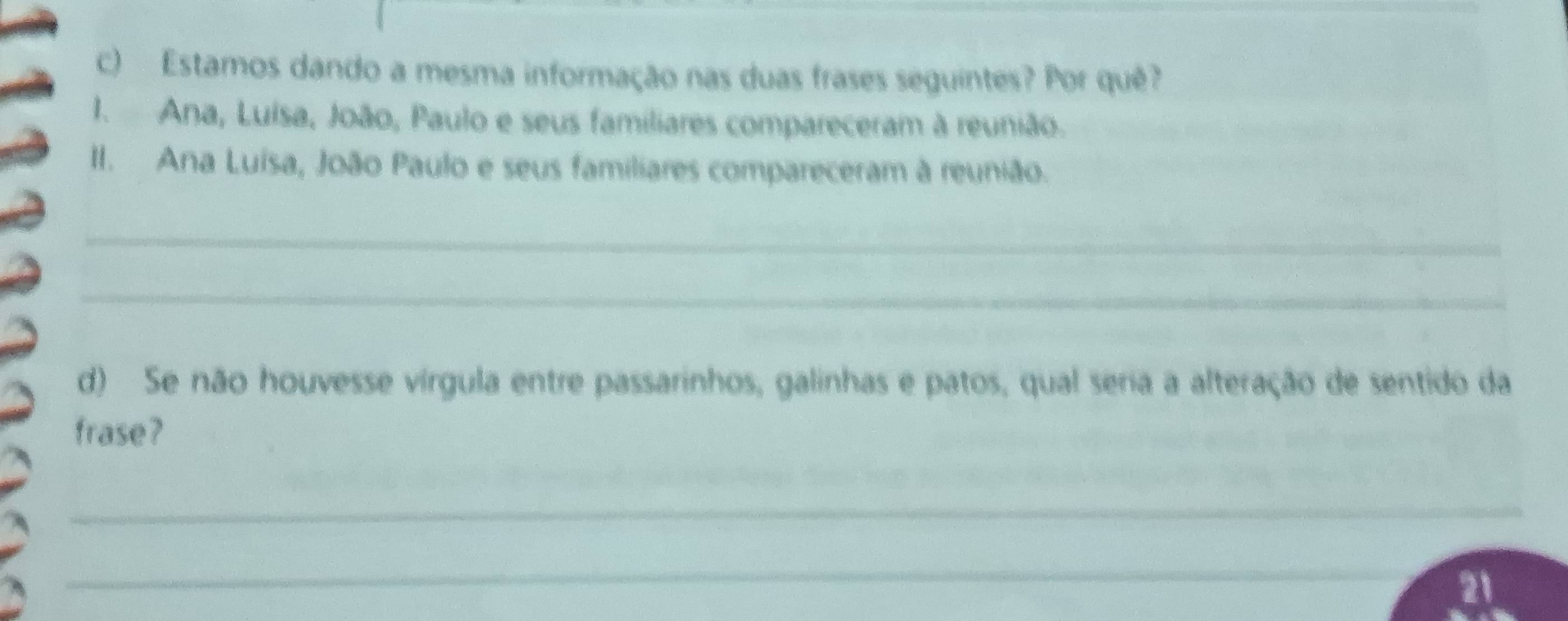 Estamos dando a mesma informação nas duas frases seguintes? Por quê? 
I. Ana, Luisa, João, Paulo e seus familiares compareceram à reunião. 
II. Ana Luisa, João Paulo e seus familiares compareceram à reunião. 
_ 
_ 
d) Se não houvesse vírgula entre passarinhos, galinhas e patos, qual seria a alteração de sentido da 
frase? 
_ 
_ 
21