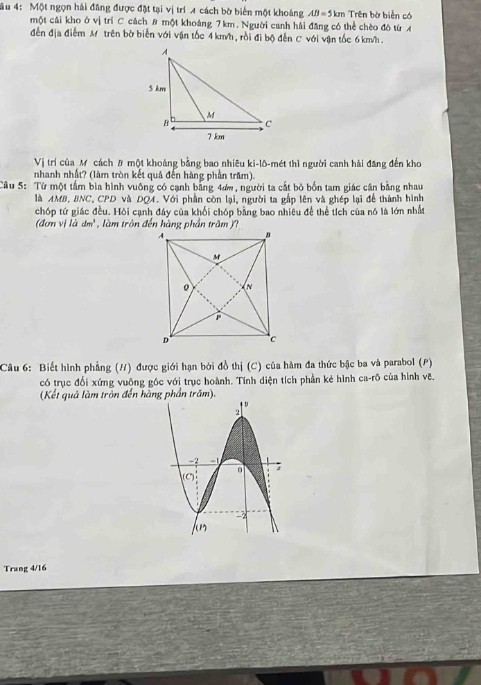 âu 4: Một ngọn hải đăng được đặt tại vị trí A cách bờ biển một khoảng AB=5km Trên bờ biển có 
một cái kho ở vị trí C cách B một khoảng 7 km. Người canh hải đăng có thể chèo đò từ A 
đến địa điểm M trên bờ biển với vận tốc 4 km/h, rồi đi bộ đến C * với vận tốc 6 km/h, 
Vị trí của Mỹ cách # một khoảng bằng bao nhiêu ki-lô-mét thì người canh hải đăng đến kho 
nhanh nhất? (làm tròn kết quả đến hàng phần trăm). 
Câu 5: Từ một tấm bìa hình vuông có cạnh băng 4ơm, người ta cắt bỏ bốn tam giác cân bằng nhau 
là AMB, BNC, CPD và DQA. Với phần còn lại, người ta gấp lên và ghép lại để thành hình 
chóp tứ giác đều. Hỏi cạnh đáy của khối chóp bằng bao nhiều để thể tích của nó là lớn nhất 
(dơn vj lddm^3 , làm tròn đến hàng phần trăm )? 
Câu 6: Biết hình phẳng (H) được giới hạn bởi đồ thị (C) của hàm đa thức bậc ba và parabol (P) 
có trục đối xứng vuông góc với trục hoành. Tính diện tích phần kẻ hình ca-rô của hình vẽ. 
(Kết quả làm tròn đến hàng phần trăm). 
Trang 4/16