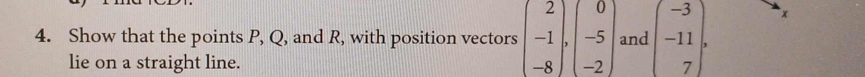 Show that the points P, Q, and R, with position vectors beginpmatrix 2 -1 -8endpmatrix , beginvmatrix 0 -5 -2endpmatrix and beginpmatrix -3 -11 7endpmatrix. 
×
lie on a straight line.