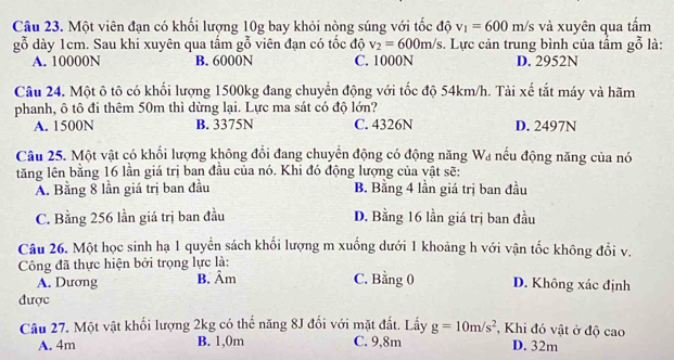 Một viên đạn có khổi lượng 10g bay khỏi nòng súng với tốc độ v_1=600m/s và xuyên qua tấm
gỗ dày 1cm. Sau khi xuyên qua tấm gỗ viên đạn có tốc độ v_2=600m/s. Lực cản trung bình của tấm gỗ là:
A. 10000N B. 6000N C. 1000N D. 2952N
Câu 24. Một ô tô có khối lượng 1500kg đang chuyển động với tốc độ 54km/h. Tài xế tắt máy và hãm
phanh, ô tô đi thêm 50m thì dừng lại. Lực ma sát có độ lớn?
A. 1500N B. 3375N C. 4326N D. 2497N
Câu 25. Một vật có khối lượng không đổi đang chuyển động có động năng Wa nếu động năng của nó
tăng lên bằng 16 lần giá trị ban đầu của nó. Khi đó động lượng của vật sẽ:
A. Bằng 8 lần giá trị ban đầu B. Bằng 4 lần giá trị ban đầu
C. Bằng 256 lần giá trị ban đầu D. Bằng 16 lần giá trị ban đầu
Câu 26. Một học sinh hạ 1 quyển sách khối lượng m xuống dưới 1 khoảng h với vận tốc không đổi v.
Công đã thực hiện bởi trọng lực là:
A. Dương B. Âm C. Bằng 0 D. Không xác định
được
Câu 27. Một vật khối lượng 2kg có thế năng 8J đối với mặt đất. Lấy g=10m/s^2 , Khi đó vật ở độ cao
A. 4m B. 1,0m C. 9,8m D. 32m