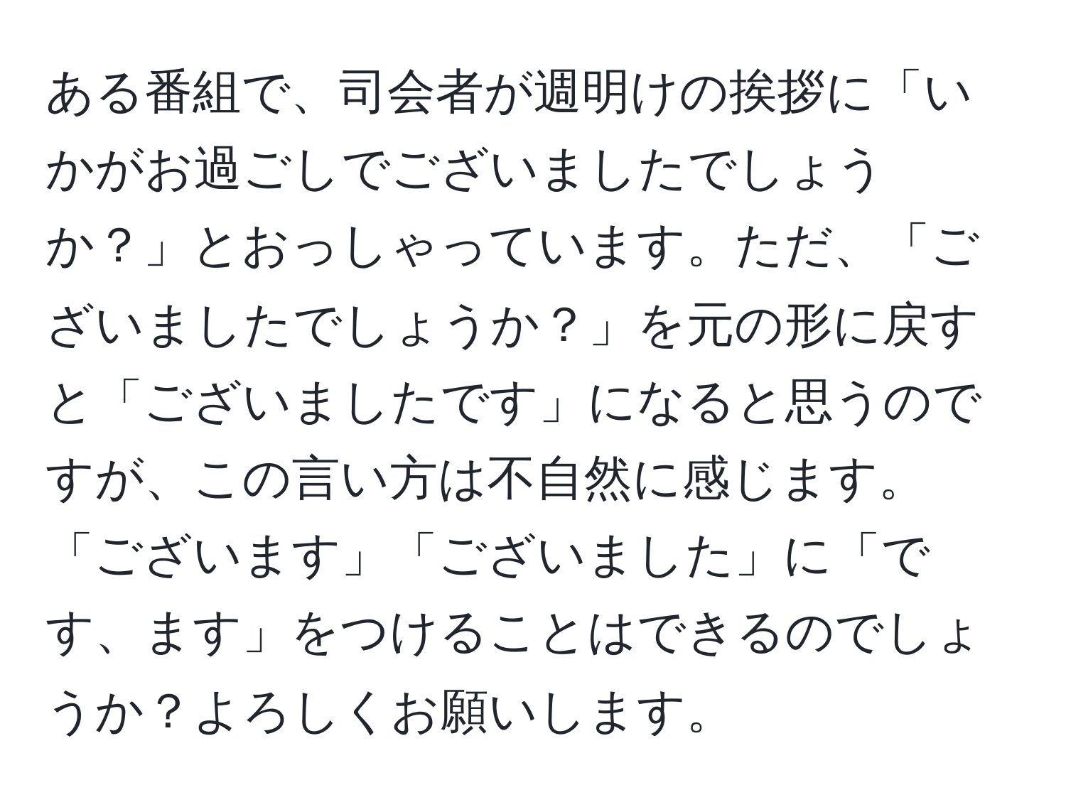 ある番組で、司会者が週明けの挨拶に「いかがお過ごしでございましたでしょうか？」とおっしゃっています。ただ、「ございましたでしょうか？」を元の形に戻すと「ございましたです」になると思うのですが、この言い方は不自然に感じます。 「ございます」「ございました」に「です、ます」をつけることはできるのでしょうか？よろしくお願いします。