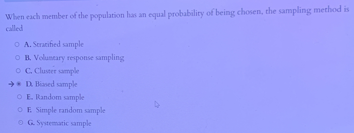 When each member of the population has an equal probability of being chosen, the sampling method is
called
A. Stratified sample
B. Voluntary response sampling
C. Cluster sample
D. Biased sample
E. Random sample
E. Simple random sample
G. Systematic sample