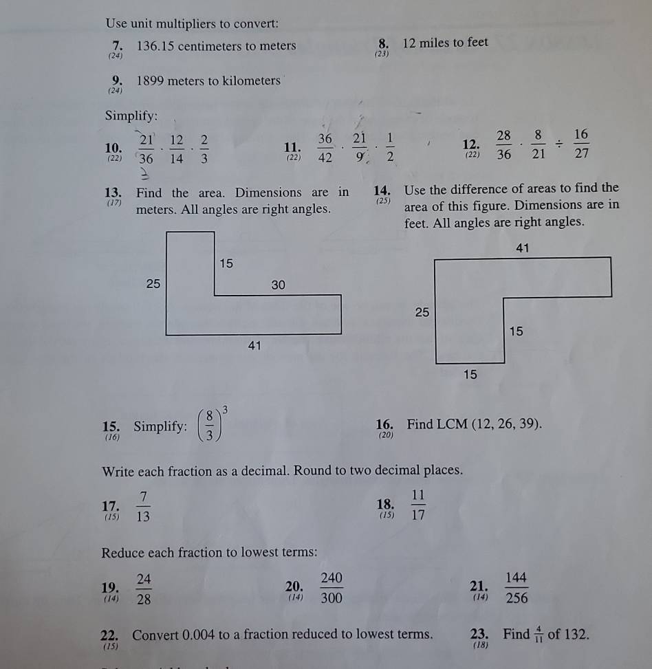 Use unit multipliers to convert: 
7. 136.15 centimeters to meters 8. 12 miles to feet
(24) (23) 
9. 1899 meters to kilometers
(24) 
Simplify: 
10.  21/36 ·  12/14 ·  2/3  11.  36/42 ·  21/9 ·  1/2  12.  28/36 ·  8/21 /  16/27 
(22) (22) (22) 
13. Find the area. Dimensions are in 14. Use the difference of areas to find the 
(17) meters. All angles are right angles. (25) area of this figure. Dimensions are in 
feet. All angles are right angles. 
15. Simplify: ( 8/3 )^3 16. Find LCM (12,26,39). 
(16) 
(20) 
Write each fraction as a decimal. Round to two decimal places. 
17.  7/13  18.  11/17 
(15) (15) 
Reduce each fraction to lowest terms: 
19.  24/28  20.  240/300  21.  144/256 
(14) (14) (14) 
22. Convert 0.004 to a fraction reduced to lowest terms. 23. Find  4/11  of 132. 
(15) (18)