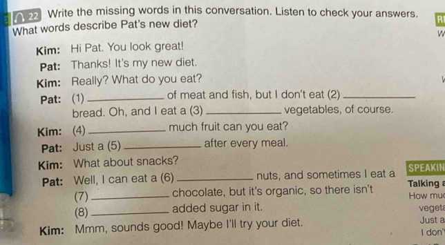 A 2 Write the missing words in this conversation. Listen to check your answers. RI 
What words describe Pat's new diet? 
W 
Kim: Hi Pat. You look great! 
Pat: Thanks! It's my new diet. 
Kim: Really? What do you eat? 
Pat: (1) _of meat and fish, but I don't eat (2)_ 
bread. Oh, and I eat a (3) _vegetables, of course. 
Kim: (4) _much fruit can you eat? 
Pat: Just a (5) _after every meal. 
Kim: What about snacks? SPEAKIN 
Pat: Well, I can eat a (6) _nuts, and sometimes I eat a 
(7) _chocolate, but it's organic, so there isn't Talking a 
(8)_ added sugar in it. How mu 
vegeta 
Kim: Mmm, sounds good! Maybe I'll try your diet. Just a 
I don'