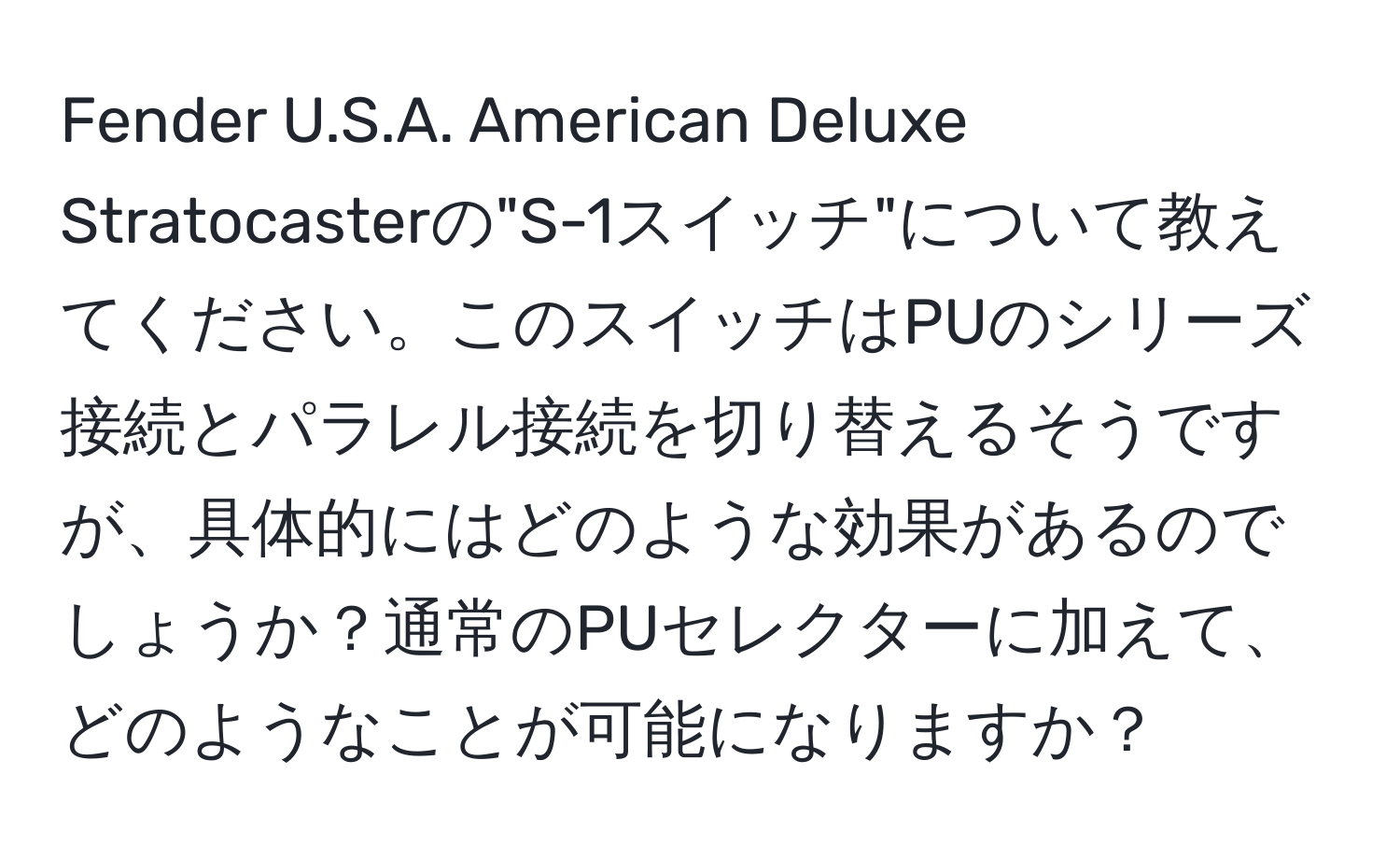 Fender U.S.A. American Deluxe Stratocasterの"S-1スイッチ"について教えてください。このスイッチはPUのシリーズ接続とパラレル接続を切り替えるそうですが、具体的にはどのような効果があるのでしょうか？通常のPUセレクターに加えて、どのようなことが可能になりますか？