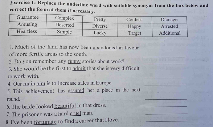 Replace the underline word with suitable synonym from the box below and 
correct the form of them if necessary. 
1. Much of the land has now been abandoned in favour 
_ 
of more fertile areas to the south. 
2. Do you remember any funny stories about work?_ 
3. She would be the first to admit that she is very difficult 
to work with. 
_ 
4. Our main aim is to increase sales in Europe._ 
5. This achievement has assured her a place in the next 
round. 
_ 
6. The bride looked beautiful in that dress. 
_ 
7. The prisoner was a hard cruel man. 
_ 
8. I've been fortunate to find a career that I love._