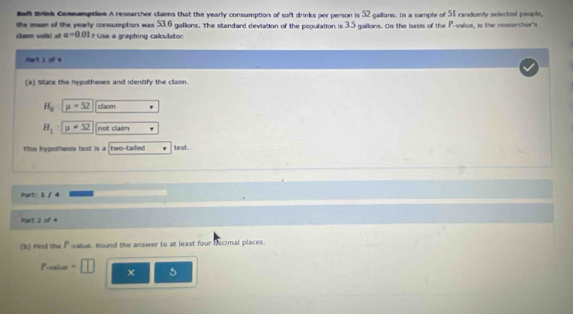 ef Brink Conmumption A researcher claims that the yearly consumption of soft drinks per person is 52 gallons. In a sample of 51 randomly selected people, 
the mean of the yearly consumption was 53.6 galions. The standard deviation of the population is 3.5 gallons. On the basis of the P -value, is the ressarcher's 
clam valió at a=0.01 # Use a graphing calculator: 
Part 1 of 4 
(a) State the hypotheses and identify the claim.
H_0 mu =52 daim
H_1 : mu != 52 net claim 
This hypothesis test is a two-tailed te st . 
Part: 1 / 4 
Part 2 of 4 
(b) find the P -value. Round the answer to at least four decimal places. 
Prvale × s