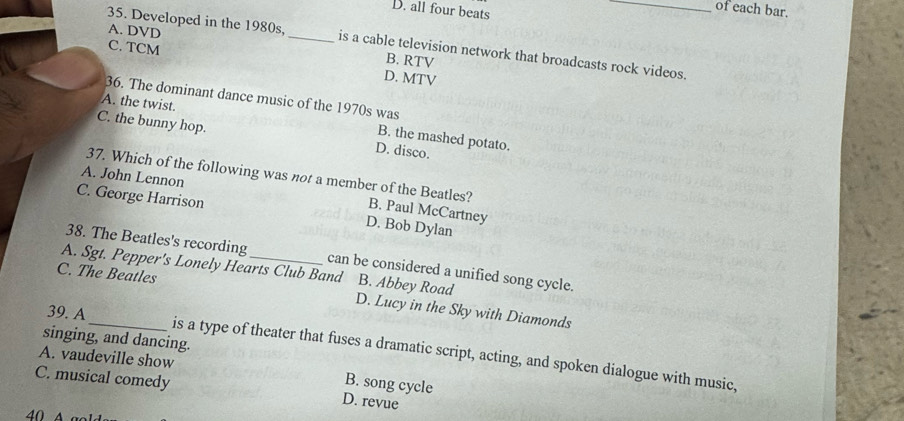 D. all four beats
_of each bar.
35. Developed in the 1980s,_ is a cable television network that broadcasts rock videos.
A. DVD B. RTV
C. TCM
D. MTV
36. The dominant dance music of the 1970s was
A. the twist. B. the mashed potato.
C. the bunny hop. D. disco.
A. John Lennon
37. Which of the following was not a member of the Beatles? B. Paul McCartney
C. George Harrison D. Bob Dylan
38. The Beatles's recording can be considered a unified song cycle.
A. Sgt. Pepper's Lonely Hearts Club Band B. Abbey Road
C. The Beatles D. Lucy in the Sky with Diamonds
39. A
singing, and dancing.
A. vaudeville show is a type of theater that fuses a dramatic script, acting, and spoken dialogue with music,
B. song cycle
C. musical comedy D. revue