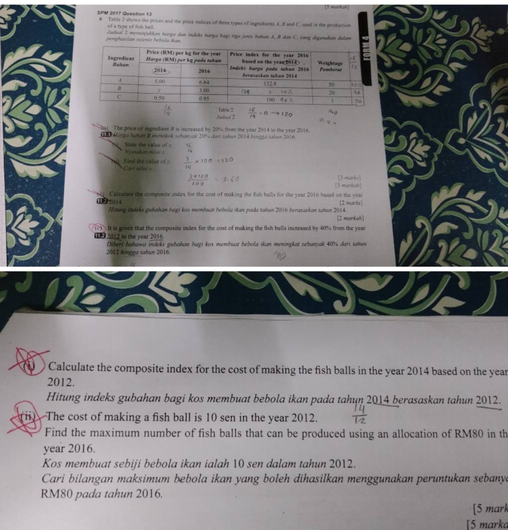 [5 murksh]
SPM 2017 Question 13
6 Table 2 shows the prices and the price indices of three types of ingredients A. B and C. used in the production
of a type of fish ball
Jadual 2 men/ukkan harga dan indeks harga bagi tiga jenar bahan A. B dan C. yang digunakan dalam
pengharilan rejenis bebola ikan.
Jadual 2 -B→120
0 The price of ingredient B is increased by 20% from the year 2014 to the year 2016.
UB Karga bahan B menokak sebanyak 20% dari tahun 2014 hingga tahan 2016
State the value of v
Nyxnakan milai x
Find the value of
Cars nilaiy
[3 marks]
[3 markah]
Caleulate the composite index for the cost of making the fish balls for the year 2016 based on the year
11② 2014. (2 marks)
Hitung indeks gubahan bagi kos membuat bebola ikan pada tahun 2016 berasaskan tahun 2014.
[2 markah]
It is given that the composite index for the cost of making the fish balls increased by 40% from the year
0 2 2012 to the year 2016
Diberi bahawa indeks gubahan bagi kos membuat bebola ikan meningkat sebanyak 40% dari tahun
2012 hingga tahun 2016.
Calculate the composite index for the cost of making the fish balls in the year 2014 based on the year
2012.
Hitung indeks gubahan bagi kos membuat bebola ikan pada tahun 2014 berasaskan tahun 2012.
ⅱ) The cost of making a fish ball is 10 sen in the year 2012.
Find the maximum number of fish balls that can be produced using an allocation of RM80 in th
year 2016.
Kos membuat sebiji bebola ikan ialah 10 sen dalam tahun 2012.
Cari bilangan maksimum bebola ikan yang boleh dihasilkan menggunakan peruntukan sebanya
RM80 pada tahun 2016.
[5 mark
[5 marka