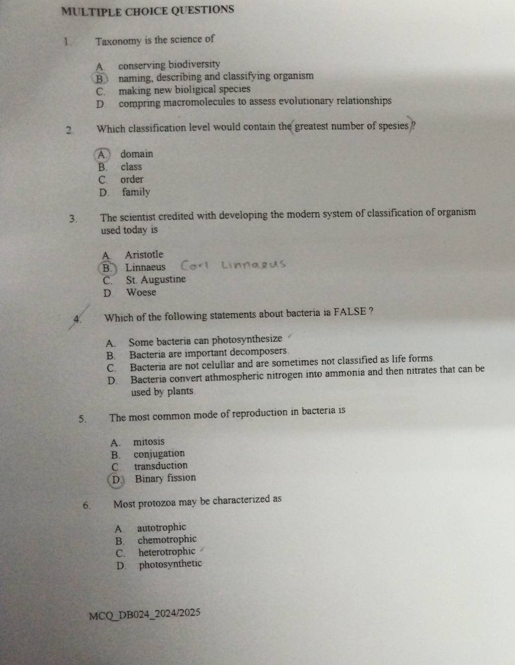 Taxonomy is the science of
A conserving biodiversity
B naming, describing and classifying organism
C. making new bioligical species
D. compring macromolecules to assess evolutionary relationships
2 Which classification level would contain the greatest number of spesies ?
A. domain
B. class
C order
D. family
3. The scientist credited with developing the modern system of classification of organism
used today is
A Aristotle
B. Linnaeus
C. St. Augustine
D Woese
4. Which of the following statements about bacteria ia FALSE ?
A. Some bacteria can photosynthesize
B. Bacteria are important decomposers.
C. Bacteria are not celullar and are sometimes not classified as life forms.
D. Bacteria convert athmospheric nitrogen into ammonia and then nitrates that can be
used by plants
5. The most common mode of reproduction in bacteria is
A. mitosis
B. conjugation
C transduction
D. Binary fission
6. Most protozoa may be characterized as
A autotrophic
B. chemotrophic
C. heterotrophic
D photosynthetic
MCQ_DB024_2024/2025