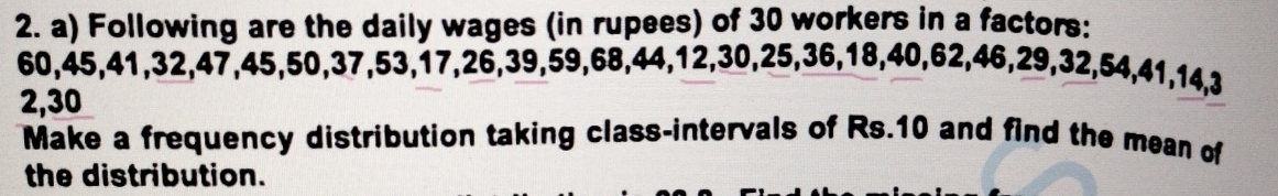 Following are the daily wages (in rupees) of 30 workers in a factors:
60, 45, 41, 32, 47, 45, 50, 37, 53, 17, 26, 39, 59, 68, 44, 12, 30, 25, 36, 18, 40, 62, 46, 29, 32, 54, 41, 14, 3
2, 30
Make a frequency distribution taking class-intervals of Rs.10 and find the mean of 
the distribution.